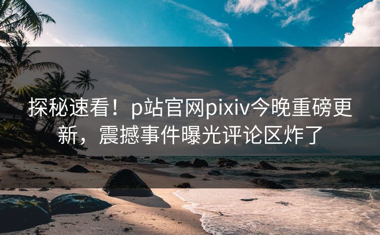 探秘速看！p站官网pixiv今晚重磅更新，震撼事件曝光评论区炸了