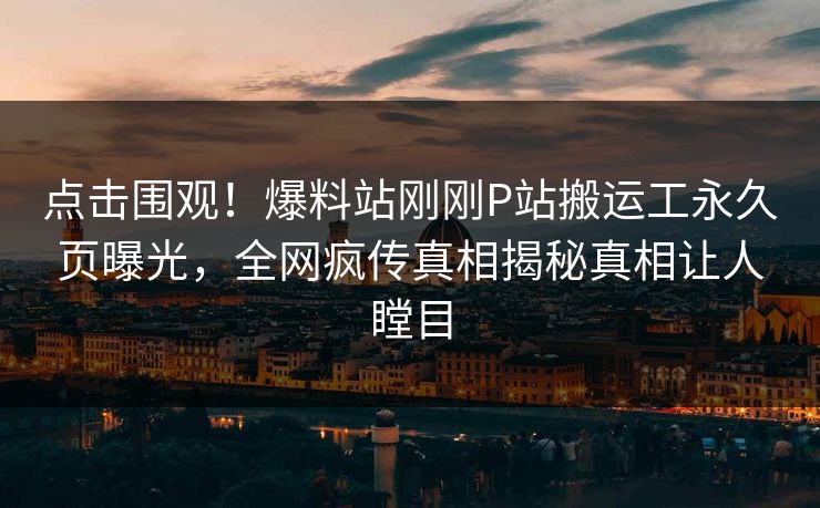 点击围观！爆料站刚刚P站搬运工永久页曝光，全网疯传真相揭秘真相让人瞠目