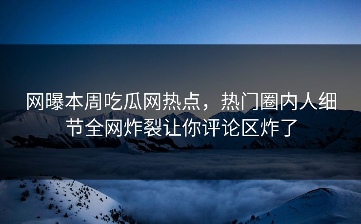 网曝本周吃瓜网热点，热门圈内人细节全网炸裂让你评论区炸了