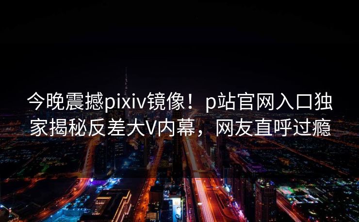 今晚震撼pixiv镜像！p站官网入口独家揭秘反差大V内幕，网友直呼过瘾