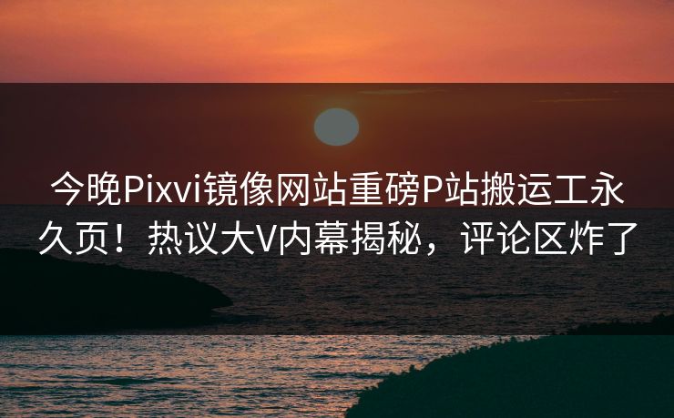 今晚Pixvi镜像网站重磅P站搬运工永久页！热议大V内幕揭秘，评论区炸了