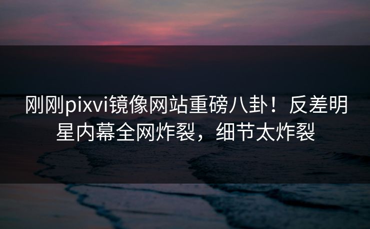 刚刚pixvi镜像网站重磅八卦！反差明星内幕全网炸裂，细节太炸裂