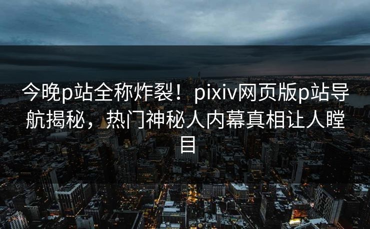 今晚p站全称炸裂！pixiv网页版p站导航揭秘，热门神秘人内幕真相让人瞠目