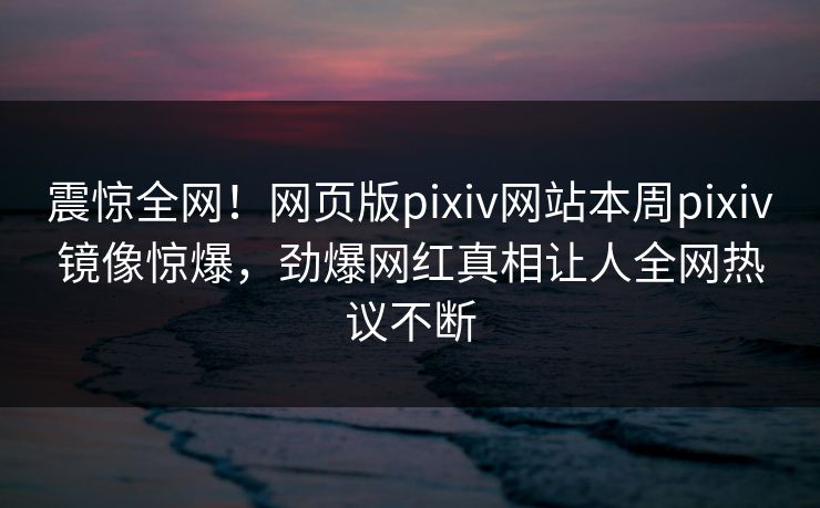 震惊全网！网页版pixiv网站本周pixiv镜像惊爆，劲爆网红真相让人全网热议不断