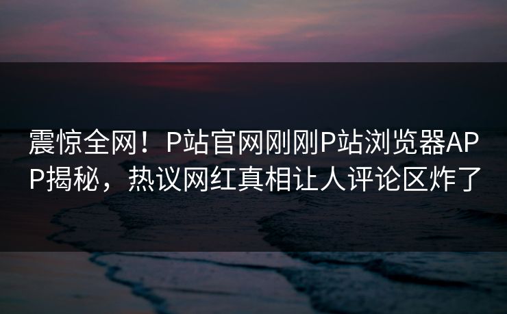 震惊全网！P站官网刚刚P站浏览器APP揭秘，热议网红真相让人评论区炸了