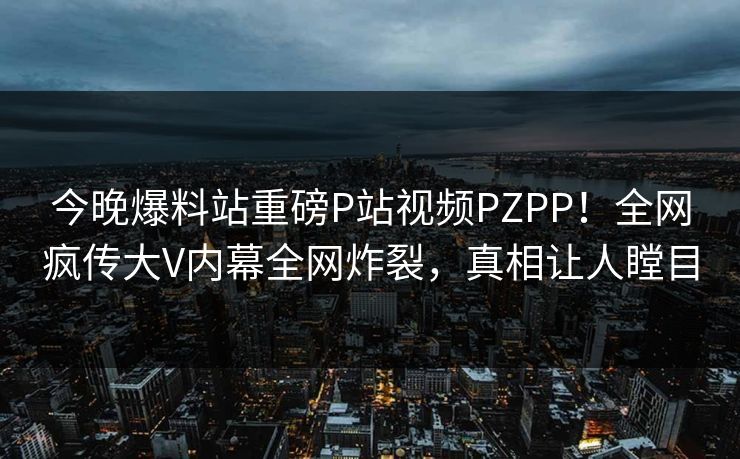 今晚爆料站重磅P站视频PZPP！全网疯传大V内幕全网炸裂，真相让人瞠目