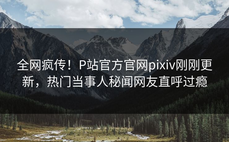 全网疯传！P站官方官网pixiv刚刚更新，热门当事人秘闻网友直呼过瘾