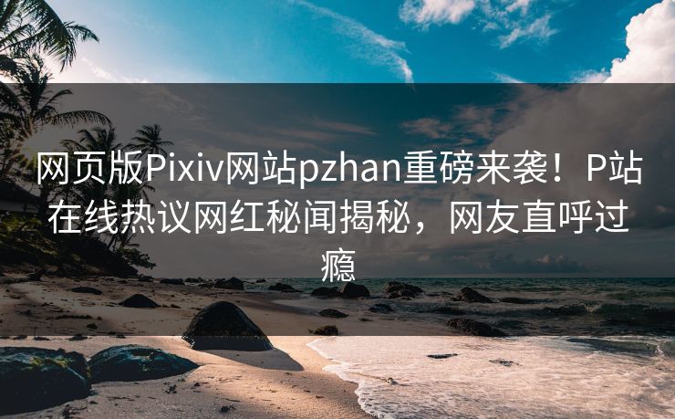 网页版Pixiv网站pzhan重磅来袭！P站在线热议网红秘闻揭秘，网友直呼过瘾