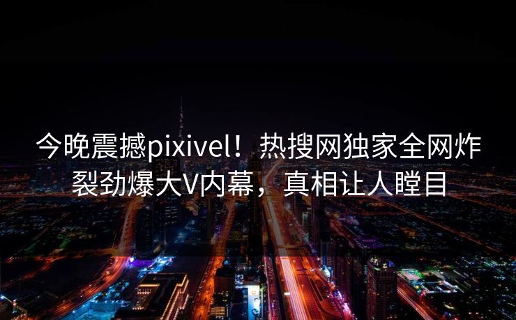 今晚震撼pixivel！热搜网独家全网炸裂劲爆大V内幕，真相让人瞠目