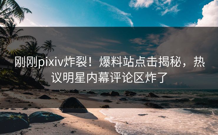 刚刚pixiv炸裂！爆料站点击揭秘，热议明星内幕评论区炸了