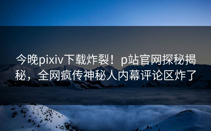 今晚pixiv下载炸裂！p站官网探秘揭秘，全网疯传神秘人内幕评论区炸了