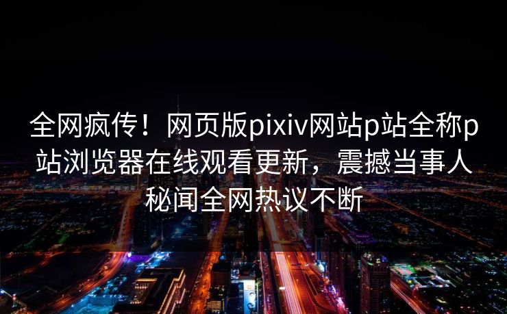 全网疯传！网页版pixiv网站p站全称p站浏览器在线观看更新，震撼当事人秘闻全网热议不断