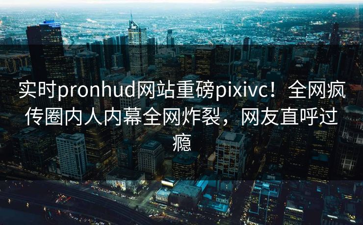 实时pronhud网站重磅pixivc！全网疯传圈内人内幕全网炸裂，网友直呼过瘾