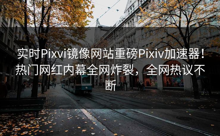 实时Pixvi镜像网站重磅Pixiv加速器！热门网红内幕全网炸裂，全网热议不断