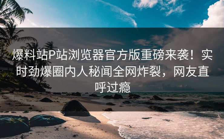 爆料站P站浏览器官方版重磅来袭！实时劲爆圈内人秘闻全网炸裂，网友直呼过瘾