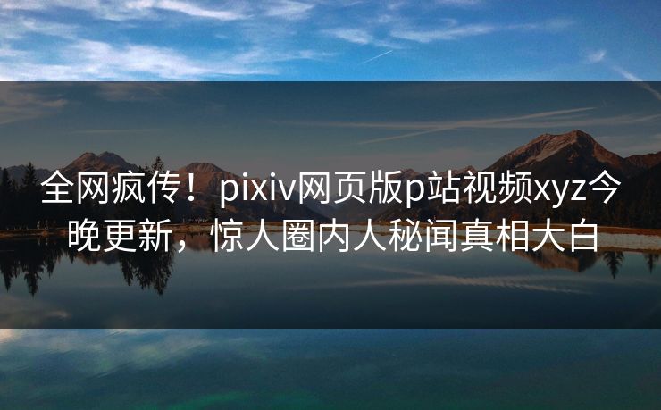 全网疯传！pixiv网页版p站视频xyz今晚更新，惊人圈内人秘闻真相大白