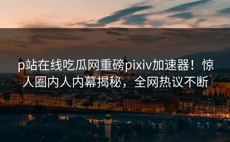 p站在线吃瓜网重磅pixiv加速器！惊人圈内人内幕揭秘，全网热议不断