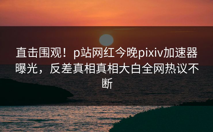 直击围观！p站网红今晚pixiv加速器曝光，反差真相真相大白全网热议不断