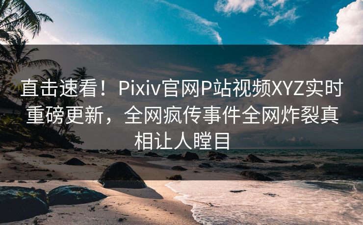直击速看！Pixiv官网P站视频XYZ实时重磅更新，全网疯传事件全网炸裂真相让人瞠目