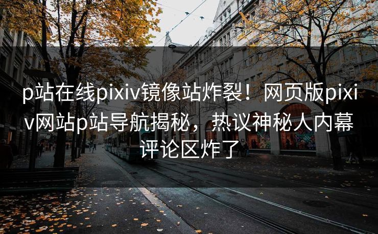 p站在线pixiv镜像站炸裂！网页版pixiv网站p站导航揭秘，热议神秘人内幕评论区炸了