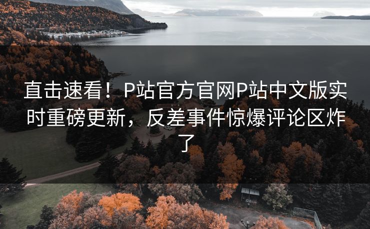 直击速看！P站官方官网P站中文版实时重磅更新，反差事件惊爆评论区炸了