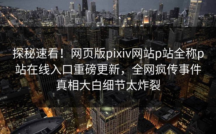 探秘速看！网页版pixiv网站p站全称p站在线入口重磅更新，全网疯传事件真相大白细节太炸裂