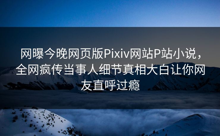 网曝今晚网页版Pixiv网站P站小说，全网疯传当事人细节真相大白让你网友直呼过瘾