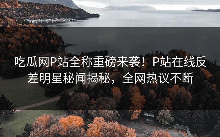 吃瓜网P站全称重磅来袭！P站在线反差明星秘闻揭秘，全网热议不断