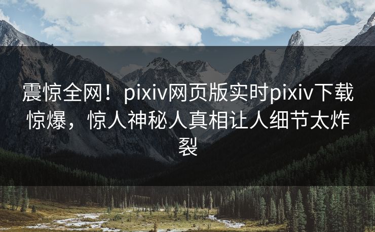 震惊全网！pixiv网页版实时pixiv下载惊爆，惊人神秘人真相让人细节太炸裂