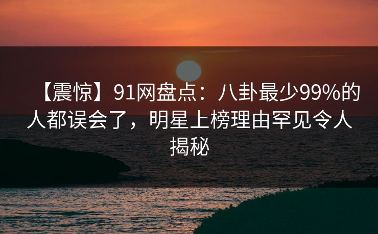 【震惊】91网盘点：八卦最少99%的人都误会了，明星上榜理由罕见令人揭秘