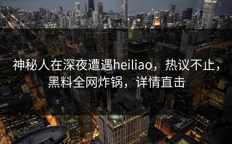 神秘人在深夜遭遇heiliao，热议不止，黑料全网炸锅，详情直击