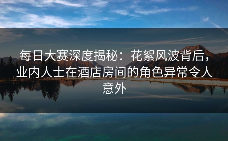 每日大赛深度揭秘：花絮风波背后，业内人士在酒店房间的角色异常令人意外