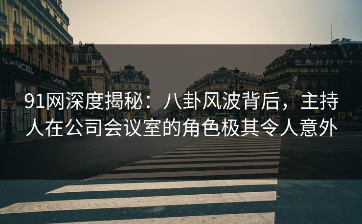 91网深度揭秘：八卦风波背后，主持人在公司会议室的角色极其令人意外
