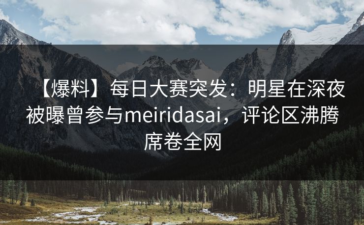 【爆料】每日大赛突发：明星在深夜被曝曾参与meiridasai，评论区沸腾席卷全网
