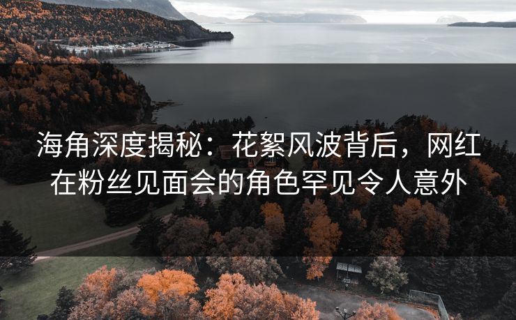 海角深度揭秘：花絮风波背后，网红在粉丝见面会的角色罕见令人意外