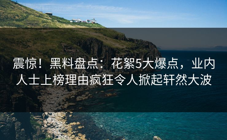 震惊！黑料盘点：花絮5大爆点，业内人士上榜理由疯狂令人掀起轩然大波