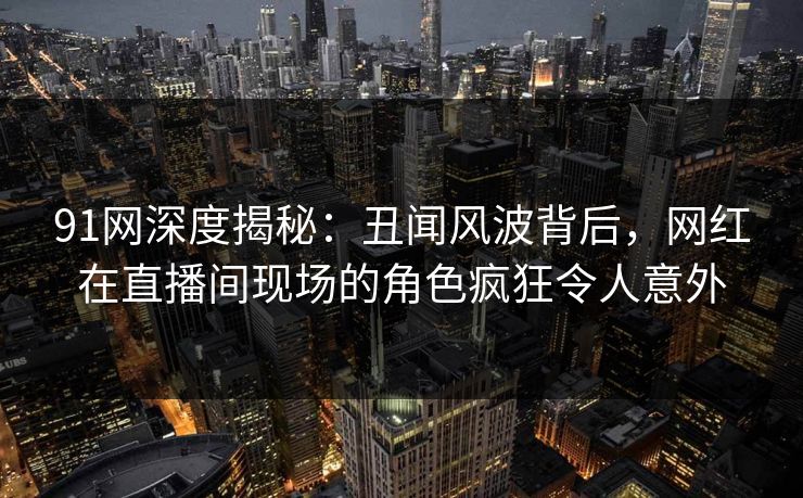 91网深度揭秘：丑闻风波背后，网红在直播间现场的角色疯狂令人意外