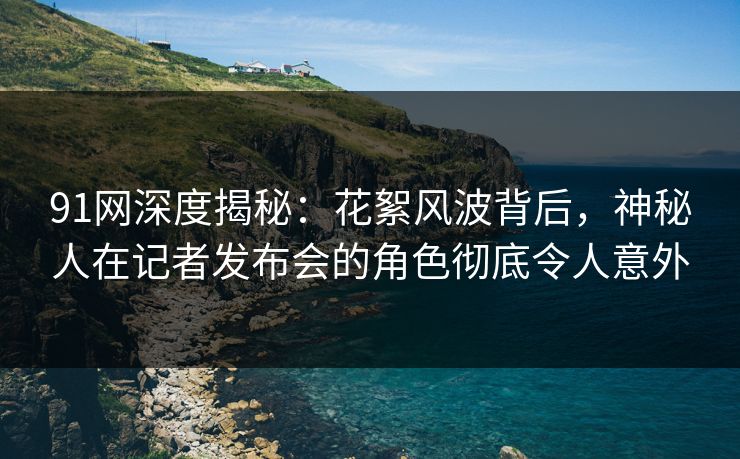 91网深度揭秘：花絮风波背后，神秘人在记者发布会的角色彻底令人意外