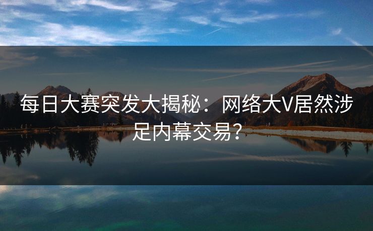 每日大赛突发大揭秘：网络大V居然涉足内幕交易？