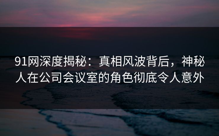 91网深度揭秘：真相风波背后，神秘人在公司会议室的角色彻底令人意外