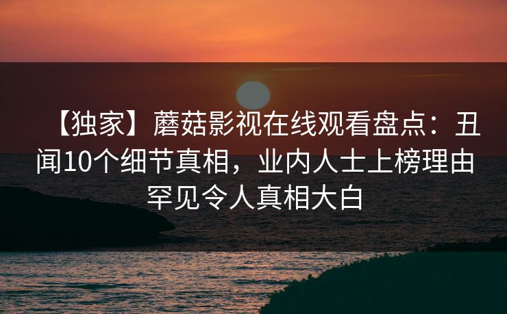 【独家】蘑菇影视在线观看盘点：丑闻10个细节真相，业内人士上榜理由罕见令人真相大白