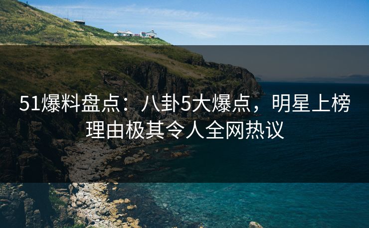 51爆料盘点：八卦5大爆点，明星上榜理由极其令人全网热议