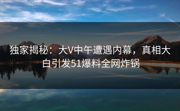 独家揭秘：大V中午遭遇内幕，真相大白引发51爆料全网炸锅