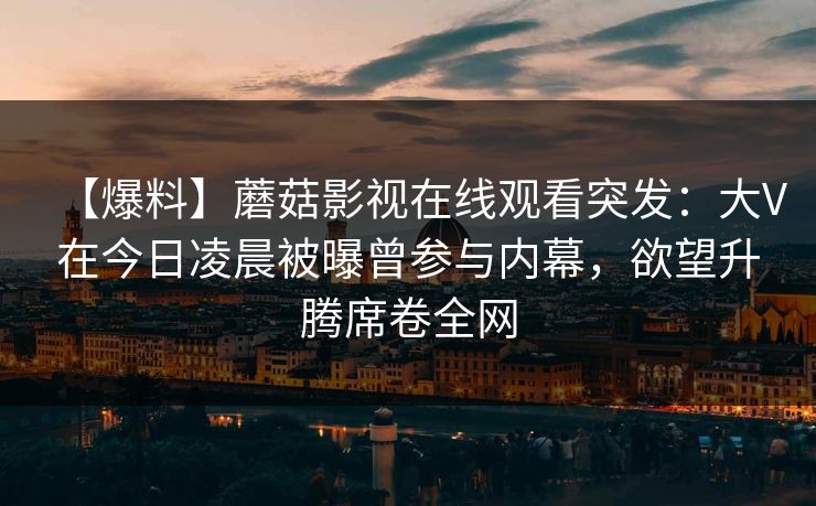 【爆料】蘑菇影视在线观看突发:大V在今日凌晨被曝曾参与内幕,欲望升腾席卷全网 【爆料】蘑菇影视在线观看突发:大V在今日凌晨被曝曾参与内幕,欲望升腾席卷全网