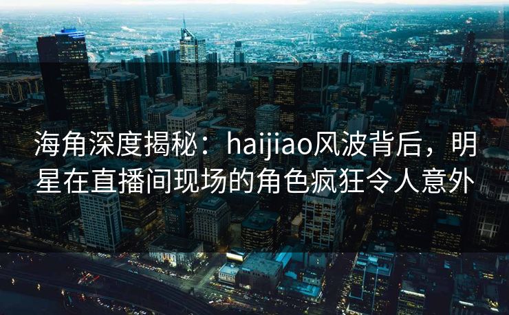 海角深度揭秘:haijiao风波背后,明星在直播间现场的角色疯狂令人意外 海角深度揭秘:haijiao风波背后,明星在直播间现场的角色疯狂令人意外