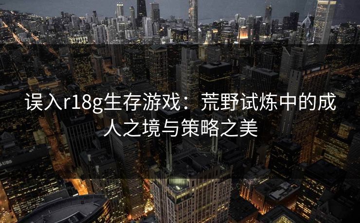 误入r18g生存游戏:荒野试炼中的成人之境与策略之美 误入r18g生存游戏:荒野试炼中的成人之境与策略之美