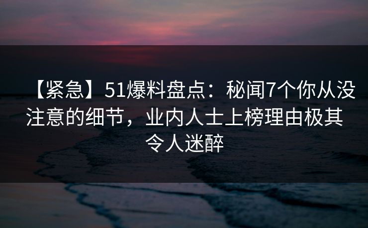 【紧急】51爆料盘点：秘闻7个你从没注意的细节，业内人士上榜理由极其令人迷醉