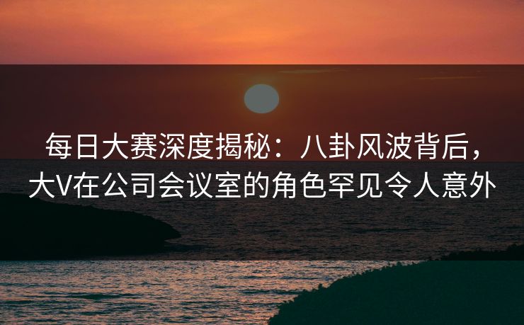 每日大赛深度揭秘：八卦风波背后，大V在公司会议室的角色罕见令人意外