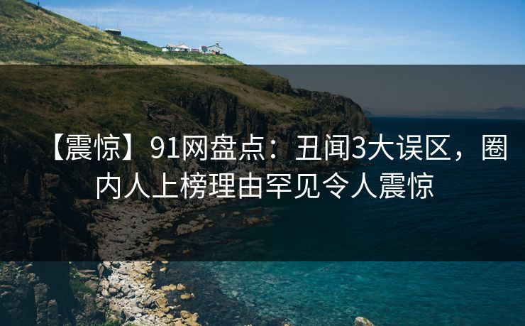 【震惊】91网盘点:丑闻3大误区,圈内人上榜理由罕见令人震惊 【震惊】91网盘点:丑闻3大误区,圈内人上榜理由罕见令人震惊