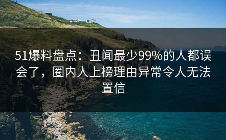 51爆料盘点:丑闻最少99%的人都误会了,圈内人上榜理由异常令人无法置信 51爆料盘点:丑闻最少99%的人都误会了,圈内人上榜理由异常令人无法置信